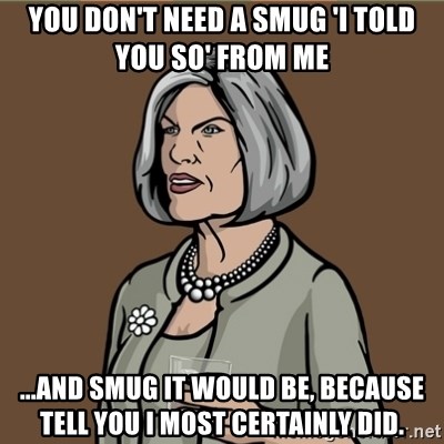 You don't need a smug 'I told you so' from me ...And smug it would be,  because tell you I most certainly did. - Malory Archer | Meme Generator